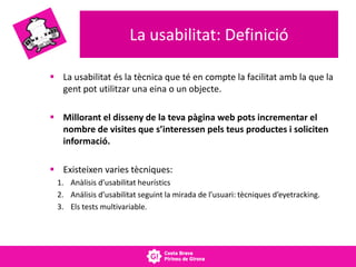 La usabilitat: Definició
 La usabilitat és la tècnica que té en compte la facilitat amb la que la
gent pot utilitzar una eina o un objecte.
 Millorant el disseny de la teva pàgina web pots incrementar el
nombre de visites que s’interessen pels teus productes i soliciten
informació.
 Existeixen varies tècniques:
1. Anàlisis d’usabilitat heurístics
2. Análisis d’usabilitat seguint la mirada de l’usuari: tècniques d’eyetracking.
3. Els tests multivariable.
 