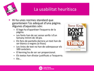 La usabilitat heurítisca
 Hi ha unes normes standard que
garanteixen l’ús adequat d’una pàgina.
Algunes d’aquestes són:
– El logo ha d'aparèixer l’esquerra de la
pàgina.
– Les fonts han de ser sense serifa i d’un
tamany mínim de 10 pix.
– Els fons de pantalla darrera un text han de
ser blancs o negres (o llisos)
– Les linies de text no han de sobrepassar els
100 caràcters.
– El kerning ha de ser ser proporcional.
– Els textos han d’estar justificats a l’esquerra.
– Etc…
 