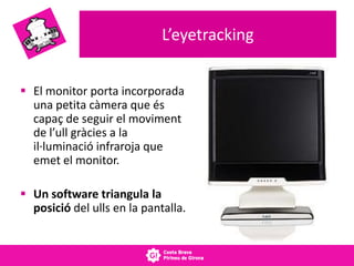 L’eyetracking
 El monitor porta incorporada
una petita càmera que és
capaç de seguir el moviment
de l’ull gràcies a la
il·luminació infraroja que
emet el monitor.
 Un software triangula la
posició del ulls en la pantalla.
 