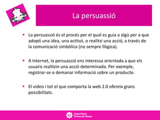 La persuassió
 La persuassió és el procés per el qual es guia a algú per a que
adopti una idea, una actitut, o realitzi una acció, a través de
la comunicació simbòlica (no sempre llògica).
 A Internet, la persuassió ens interessa orientada a que els
usuaris realitzin una acció determinada. Per exemple,
registrar-se o demanar informació sobre un producte.
 El video i tot el que comporta la web 2.0 ofereix grans
possibilitats.
 