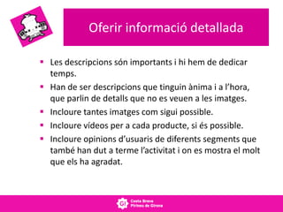 Oferir informació detallada
 Les descripcions són importants i hi hem de dedicar
temps.
 Han de ser descripcions que tinguin ànima i a l’hora,
que parlin de detalls que no es veuen a les imatges.
 Incloure tantes imatges com sigui possible.
 Incloure vídeos per a cada producte, si és possible.
 Incloure opinions d’usuaris de diferents segments que
també han dut a terme l’activitat i on es mostra el molt
que els ha agradat.
 
