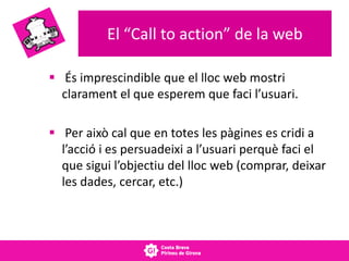 El “Call to action” de la web
 És imprescindible que el lloc web mostri
clarament el que esperem que faci l’usuari.
 Per això cal que en totes les pàgines es cridi a
l’acció i es persuadeixi a l’usuari perquè faci el
que sigui l’objectiu del lloc web (comprar, deixar
les dades, cercar, etc.)
 