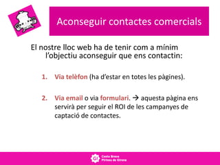 Aconseguir contactes comercials
El nostre lloc web ha de tenir com a mínim
l’objectiu aconseguir que ens contactin:
1. Via telèfon (ha d’estar en totes les pàgines).
2. Via email o via formulari.  aquesta pàgina ens
servirà per seguir el ROI de les campanyes de
captació de contactes.
 