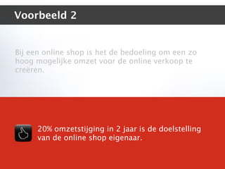 Voorbeeld 2


Bij een online shop is het de bedoeling om een zo
hoog mogelijke omzet voor de online verkoop te
creëren.




      20% omzetstijging in 2 jaar is de doelstelling
      van de online shop eigenaar.
 