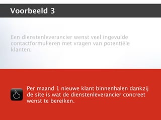 Voorbeeld 3


Een dienstenleverancier wenst veel ingevulde
contactformulieren met vragen van potentiële
klanten.




     Per maand 1 nieuwe klant binnenhalen dankzij
     de site is wat de dienstenleverancier concreet
     wenst te bereiken.
 