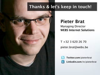 Thanks & let’s keep in touch!


              Pieter Brat
              Managing Director
              WEBS Internet Solutions



              T +32 3 620 26 70
              pieter.brat@webs.be


                  Twitter.com/pieterbrat
                  Linkedin.com/in/pieterbrat
 