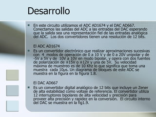 Desarrollo En este circuito utilizamos el ADC AD1674 y el DAC AD667. Conectamos las salidas del ADC a las entradas del DAC esperando que la salida sea una representación fiel de las entradas analógica del ADC.  Los dos convertidores tienen una resolución de 12 bits. El ADC AD1674  Es un convertidor electrónico que realizar aproximaciones sucesivas con  4  modos de operación de 0 a 10 V y de 0 a 20V unipolar y de -5V a 5V y de  10V a 10V en modo bipolar, y opera con dos fuentes de polarización de ±15V o ±12V y una de 5V.  Su velocidad máxima de muestreo es de 10 Khz lo que significa que toma una muestra  cada 10µs. Un diagrama de bloques de este ADC se muestra en la figura en la figura 1.8. El DAC AD667 Es un convertidor digital analógico de 12 bits que incluye un Zener de alta estabilidad como voltaje de referencia. El convertidor utiliza 12 interruptores bipolares de alta velocidad y precisión para proveer alta precisión y rapidez en la conversión.  El circuito interno del DAC se muestra en la fig1.9. 