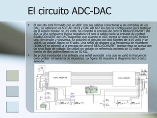 El circuito ADC-DAC El circuito está formado por un ADC con sus salidas conectadas a las entradas de un DAC, se utilizaron el ADC AD 1674 y DAC AD 667 los dos se configuraron para trabajar en la región bipolar de ±5 volts. Se conectó la entrada de control READ/CONVERT del ADC a una compuerta lógica negadora 04 con la salida hacia la entrada de control READ/CONVERT del DAC buscando que cuando el ADC leyera un dato el DAC hiciera una conversión y viceversa. Se polarizó el circuito con dos fuentes de ±15 volts y se utilizó un voltaje lógico de 5 volts. Una señal de disparo a la frecuencia de muestreo (100Khz) se conecto a la entrada de control READ/CONVERT porque ésta se activa con un nivel bajo de voltaje. Se utilizó un voltaje de referencia externo de 10 volts por medio de dos potenciómetros de 50 KΩ. Se probó insertando a la entrada una señal senoidal  a la que se varió la frecuencia para probar  el teorema de muestreo. La figura 10 muestra el diagrama del circuito armado. 