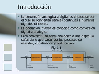 Introducción La conversión analógica a digital es el proceso por el cual se convierten señales continuas a números digitales discretos.  La operación inversa es conocida como conversión digital a analógica.   Para convertir una señal analógica a una digital la señal tiene que pasar por los procesos de muestro, cuantización y codificación .    Fig 1.1 