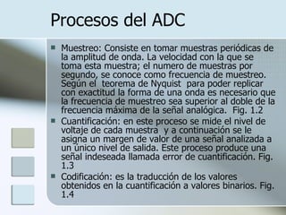 Procesos del ADC Muestreo: Consiste en tomar muestras periódicas de la amplitud de onda. La velocidad con la que se toma esta muestra; el numero de muestras por segundo, se conoce como frecuencia de muestreo.  Según el  teorema de Nyquist  para poder replicar con exactitud la forma de una onda es necesario que la frecuencia de muestreo sea superior al doble de la frecuencia máxima de la señal analógica.  Fig. 1.2 Cuantificación: en este proceso se mide el nivel de voltaje de cada muestra  y a continuación se le asigna un margen de valor de una señal analizada a un único nivel de salida. Este proceso produce una señal indeseada llamada error de cuantificación. Fig. 1.3 Codificación: es la traducción de los valores obtenidos en la cuantificación a valores binarios. Fig. 1.4 