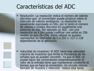 Características del ADC Resolución: La resolución indica el número de valores discretos que  el convertidor puede producir sobre el intervalo de valores analógicos. La resolución es usualmente expresada en bits, por lo tanto el número de valores o niveles discretos es usualmente una potencia de dos. Por ejemplo un ADC  con una resolución de 8 bits puede codificar una señal en 256 niveles ya que 28=256. Estos valores se pueden representar en intervalos de 0 a 255 o -127 a 128 dependiendo de la aplicación. Velocidad de muestreo: El ADC tiene una velocidad máxima de muestreo que limita la frecuencia de las señales que se pueden convertir. Ya que el ADC no puede hacer las conversiones instantáneamente el valor de la entrada tiene que mantenerse constante el tiempo que se hace la conversión. Un circuito interno llamado de muestra y retención  realiza esta tarea. 