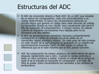Estructuras del ADC El ADC de conversión directa o flash ADC: Es un ADC que consiste de un banco de comparadores, cada uno encendiéndose a un voltaje determinado. El banco de comparadores alimenta un circuito lógico que genera un código para cada intervalo de voltaje. La conversión directa es muy rápida  pero usualmente solo tiene 8 bits de resolución (8 comparadores)  o incluso menos. Se utilizan cuando se requieren conversiones muy rápidas pero no es necesaria una alta calidad. El ADC de aproximaciones sucesivas: funciona constantemente comparando el voltaje de entrada con el de salida de un convertidor digital analógico interno.  En cada paso de este proceso un valor binario de la aproximación es guardado en un registro de aproximaciones sucesivas (SAR). El SAR utiliza un voltaje de referencia que es el valor máximo que el ADC puede convertir.  ADC de comparación de rampa: produce una señal diente de sierra después rápidamente cae a cero.  Cuando la rampa comienza a bajar un reloj comienza a contar. Cuando el voltaje de la rampa es igual al de la entrada se enciende un comparador  y el valor del reloj se graba. Estos convertidores son sensibles a los cambios de temperatura. 