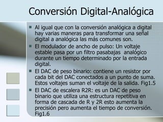 Conversión Digital-Analógica Al igual que con la conversión analógica a digital hay varias maneras para transformar una señal digital a analógica las más comunes son. El modulador de ancho de pulso: Un voltaje estable pasa por un filtro pasabajas  analógico durante un tiempo determinado por la entrada digital.  El DAC de peso binario: contiene un resistor por cada bit del DAC conectados a un punto de suma. Estos voltajes suman el voltaje de la salida. Fig1.5 El DAC de escalera R2R: es un DAC de peso binario que utiliza una estructura repetitiva en forma de cascada de R y 2R esto aumenta la precisión pero aumenta el tiempo de conversión. Fig1.6 