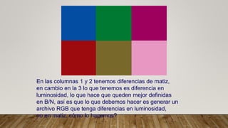 En las columnas 1 y 2 tenemos diferencias de matiz,
en cambio en la 3 lo que tenemos es diferencia en
luminosidad, lo que hace que queden mejor definidas
en B/N, así es que lo que debemos hacer es generar un
archivo RGB que tenga diferencias en luminosidad,
no en matiz, cómo lo hacemos?
 