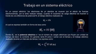 Trabajo en un sistema eléctrico
En un campo eléctrico, los electrones de un alambre se mueven por el efecto de fuerzas
electromotrices, por lo tanto realizan trabajo. Cuando N coulombs de carga eléctrica se mueven a
través de una diferencia de potencial V, el trabajo eléctrico realizado es
𝑊𝑒 = VN
el cual se expresa también en forma de tasa como
𝑊𝑒 = 𝑉𝐼 [W]
Donde 𝑊𝑒 es la potencia eléctrica e I es el número de cargas eléctricas que fluyen por unidad de
tiempo, es decir, la corriente. En general, tanto V como I varían con el tiempo y el trabajo eléctrico
realizado durante un intervalo de tiempo t se expresa como
𝑊𝑒 = 1
2
𝑉𝐼 𝑑𝑡 [kJ]
 