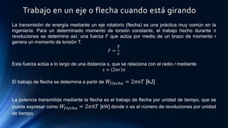 Trabajo en un eje o flecha cuando está girando
La transmisión de energía mediante un eje rotatorio (flecha) es una práctica muy común en la
ingeniería. Para un determinado momento de torsión constante, el trabajo hecho durante n
revoluciones se determina así: una fuerza F que actúa por medio de un brazo de momento r
genera un momento de torsión T.
𝐹 =
𝑇
𝑟
Esta fuerza actúa a lo largo de una distancia s, que se relaciona con el radio r mediante
𝑠 = 2𝜋𝑟 𝑛
El trabajo de flecha se determina a partir de 𝑊𝑓𝑙𝑒𝑐ℎ𝑎 = 2𝜋𝑛𝑇 [kJ]
La potencia transmitida mediante la flecha es el trabajo de flecha por unidad de tiempo, que se
puede expresar como 𝑊𝑓𝑙𝑒𝑐ℎ𝑎 = 2𝜋 𝑛𝑇 [kW] donde 𝑛 es el número de revoluciones por unidad
de tiempo.
 