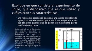 Explique en qué consiste el experimento de
Joule, qué dispositivo fue el que utilizó y
cuáles eran sus características.
• Un recipiente adiabático contiene una cierta cantidad de
agua, con un termómetro para medir su temperatura, un
eje con unas paletas que se ponen en movimiento por la
acción de una pesa.
Joule encontró que la disminución
de energía potencial es
proporcional al incremento de
temperatura del agua. La
constante de proporcionalidad (la
capacidad térmica específica del
agua) es igual a 4,186 (J/(g Δ°C)).
Por tanto, 4,186 (J) de energía
mecánica aumentan la
temperatura de 1(g) de agua en
1(°C).
 