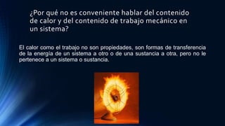 ¿Por qué no es conveniente hablar del contenido
de calor y del contenido de trabajo mecánico en
un sistema?
El calor como el trabajo no son propiedades, son formas de transferencia
de la energía de un sistema a otro o de una sustancia a otra, pero no le
pertenece a un sistema o sustancia.
 