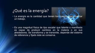 ¿Qué es la energía?
• La energía es la cantidad que tienen los cuerpos para realizar
un trabajo.
• Es una magnitud física de tipo escalar que latente o manifiesta
es capaz de producir cambios en la materia o en sus
alrededores. Se transforma y se transmite, depende del sistema
de referencia y fijado éste se conserva.
 