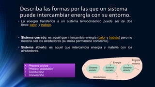 Describa las formas por las que un sistema
puede intercambiar energía con su entorno.
• La energía transferida a un sistema termodinámico puede ser de dos
tipos: calor y trabajo.
• Sistema cerrado: es aquél que intercambia energía (calor y trabajo) pero no
materia con los alrededores (su masa permanece constante).
• Sistema abierto: es aquél que intercambia energía y materia con los
alrededores.
• Proceso cíclico
• Proceso adiabático
• Conducción
• Convección
 