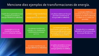 Mencione diez ejemplos de transformaciones de energía.
A partir de un generador lo que
se logra es convertir la
energía mecánica en eléctrica.
La fisión nuclear transforma a
la
energía química en atómica.
Las placas solares son las que
permiten transformar la
energía solar en eléctrica.
La energía cinética se
convierte en energía potencial
cuando se cambia la altura de
un objeto en un medio con
gravedad.
La energía química se
transforma en energía
eléctrica utilizando una pila.
Las plantas transforman
energía solar (mediante la
fotosíntesis) en energía
química.
Los trenes se ponían en
movimiento a partir de carbón.
Esto era posible gracias a que
la energía calórica del carbón
se transforma en cinética.
Energía eléctrica a energía
térmica en el funcionamiento
de una parrilla eléctrica.
Un motor transforma a la
energía eléctrica en mecánica.
Un globo aerostático no hace
más que transformar la
energía química en cinética.
 