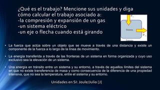 ¿Qué es el trabajo? Mencione sus unidades y diga
cómo calcular el trabajo asociado a:
-la compresión y expansión de un gas
-un sistema eléctrico
-un eje o flecha cuando está girando
• La fuerza que actúa sobre un objeto que se mueve a través de una distancia y existe un
componente de la fuerza a lo largo de la línea de movimiento.
• La energía transferida a través de las fronteras de un sistema en forma organizada y cuyo uso
exclusivo sea la elevación de un sistema.
• Una energía en tránsito entre un sistema y su entorno, a través de aquellos límites del sistema
en que no existe transferencia de masa y como consecuencia de la diferencia de una propiedad
intensiva, que no sea la temperatura, entre el sistema y su entorno.
 