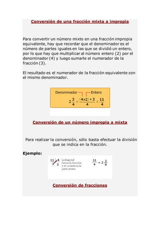 Conversión de una fracción mixta a impropia 
Para convertir un número mixto en una fracción impropia 
equivalente, hay que recordar que el denominador es el 
número de partes iguales en las que se dividió un entero, 
por lo que hay que multiplicar al número entero (2) por el 
denominador (4) y luego sumarle el numerador de la 
fracción (3). 
El resultado es el numerador de la fracción equivalente con 
el mismo denominador. 
Conversión de un número impropia a mixta 
Para realizar la conversión, sólo basta efectuar la división 
que se indica en la fracción. 
Ejemplo: 
Conversión de fracciones 
 