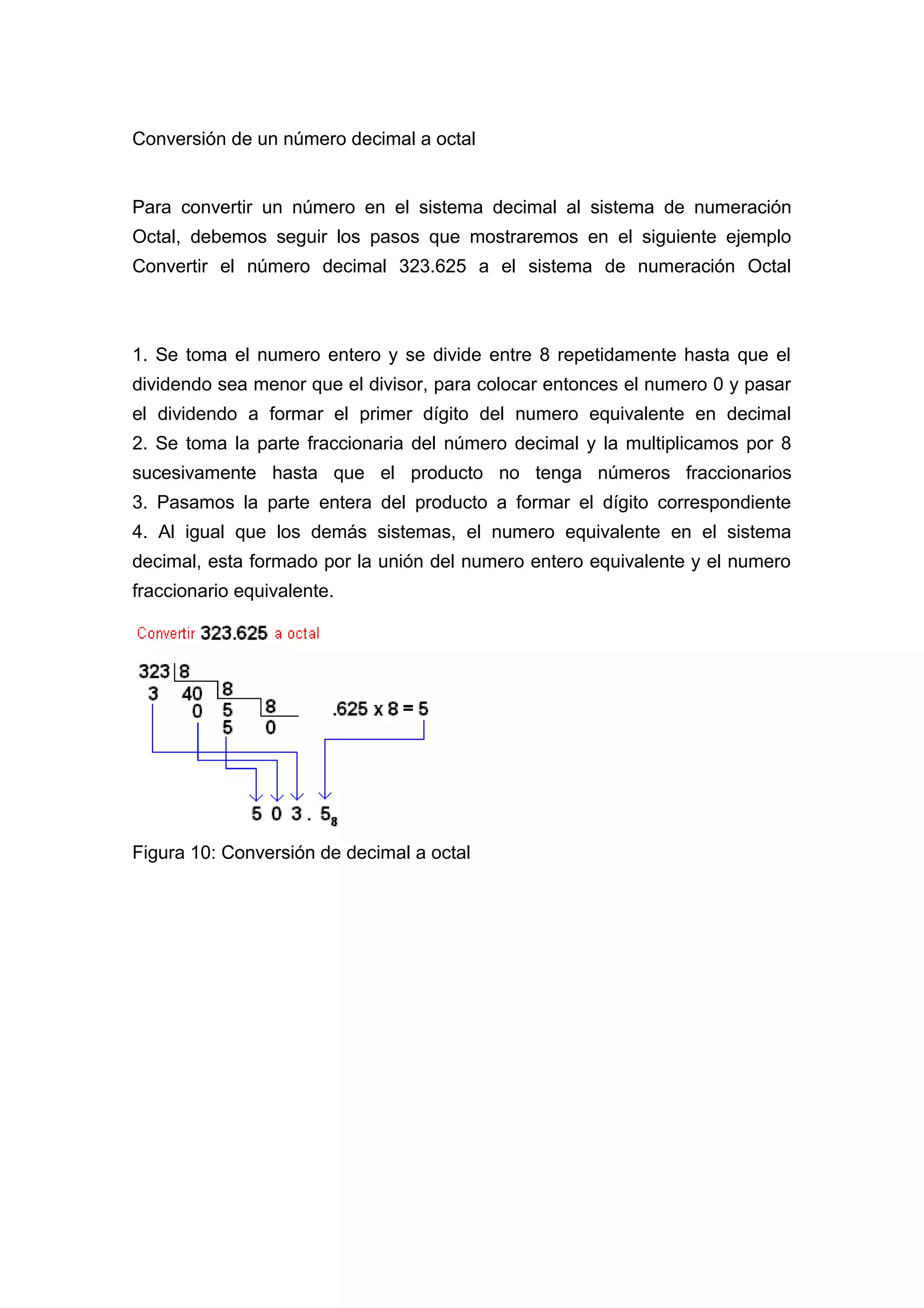 Conversión de un número decimal a octal
Para convertir un número en el sistema decimal al sistema de numeración
Octal, debemos seguir los pasos que mostraremos en el siguiente ejemplo
Convertir el número decimal 323.625 a el sistema de numeración Octal
1. Se toma el numero entero y se divide entre 8 repetidamente hasta que el
dividendo sea menor que el divisor, para colocar entonces el numero 0 y pasar
el dividendo a formar el primer dígito del numero equivalente en decimal
2. Se toma la parte fraccionaria del número decimal y la multiplicamos por 8
sucesivamente hasta que el producto no tenga números fraccionarios
3. Pasamos la parte entera del producto a formar el dígito correspondiente
4. Al igual que los demás sistemas, el numero equivalente en el sistema
decimal, esta formado por la unión del numero entero equivalente y el numero
fraccionario equivalente.
Figura 10: Conversión de decimal a octal
 
