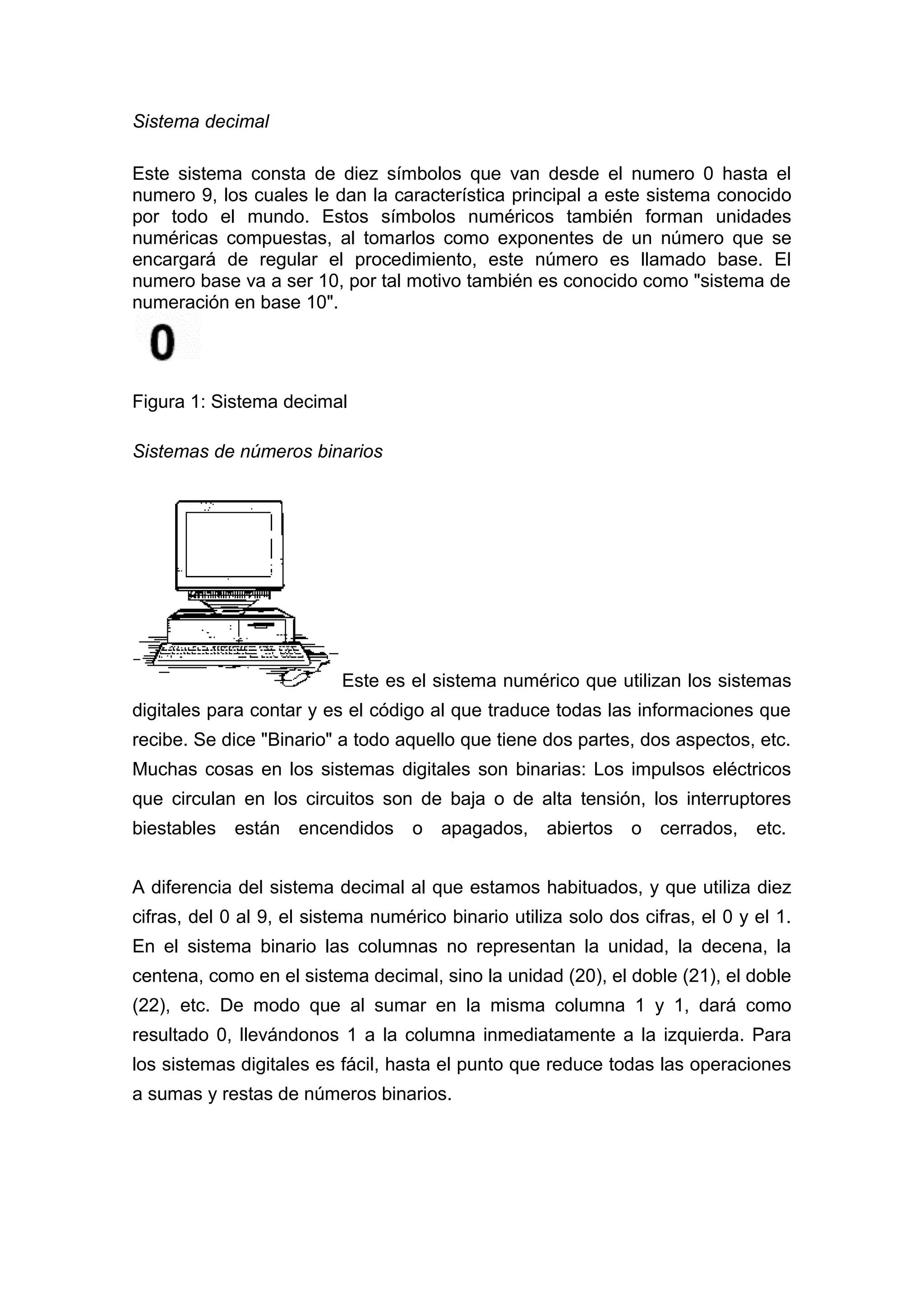 Sistema decimal
Este sistema consta de diez símbolos que van desde el numero 0 hasta el
numero 9, los cuales le dan la característica principal a este sistema conocido
por todo el mundo. Estos símbolos numéricos también forman unidades
numéricas compuestas, al tomarlos como exponentes de un número que se
encargará de regular el procedimiento, este número es llamado base. El
numero base va a ser 10, por tal motivo también es conocido como "sistema de
numeración en base 10".
Figura 1: Sistema decimal
Sistemas de números binarios
Este es el sistema numérico que utilizan los sistemas
digitales para contar y es el código al que traduce todas las informaciones que
recibe. Se dice "Binario" a todo aquello que tiene dos partes, dos aspectos, etc.
Muchas cosas en los sistemas digitales son binarias: Los impulsos eléctricos
que circulan en los circuitos son de baja o de alta tensión, los interruptores
biestables están encendidos o apagados, abiertos o cerrados, etc.
A diferencia del sistema decimal al que estamos habituados, y que utiliza diez
cifras, del 0 al 9, el sistema numérico binario utiliza solo dos cifras, el 0 y el 1.
En el sistema binario las columnas no representan la unidad, la decena, la
centena, como en el sistema decimal, sino la unidad (20), el doble (21), el doble
(22), etc. De modo que al sumar en la misma columna 1 y 1, dará como
resultado 0, llevándonos 1 a la columna inmediatamente a la izquierda. Para
los sistemas digitales es fácil, hasta el punto que reduce todas las operaciones
a sumas y restas de números binarios.
 