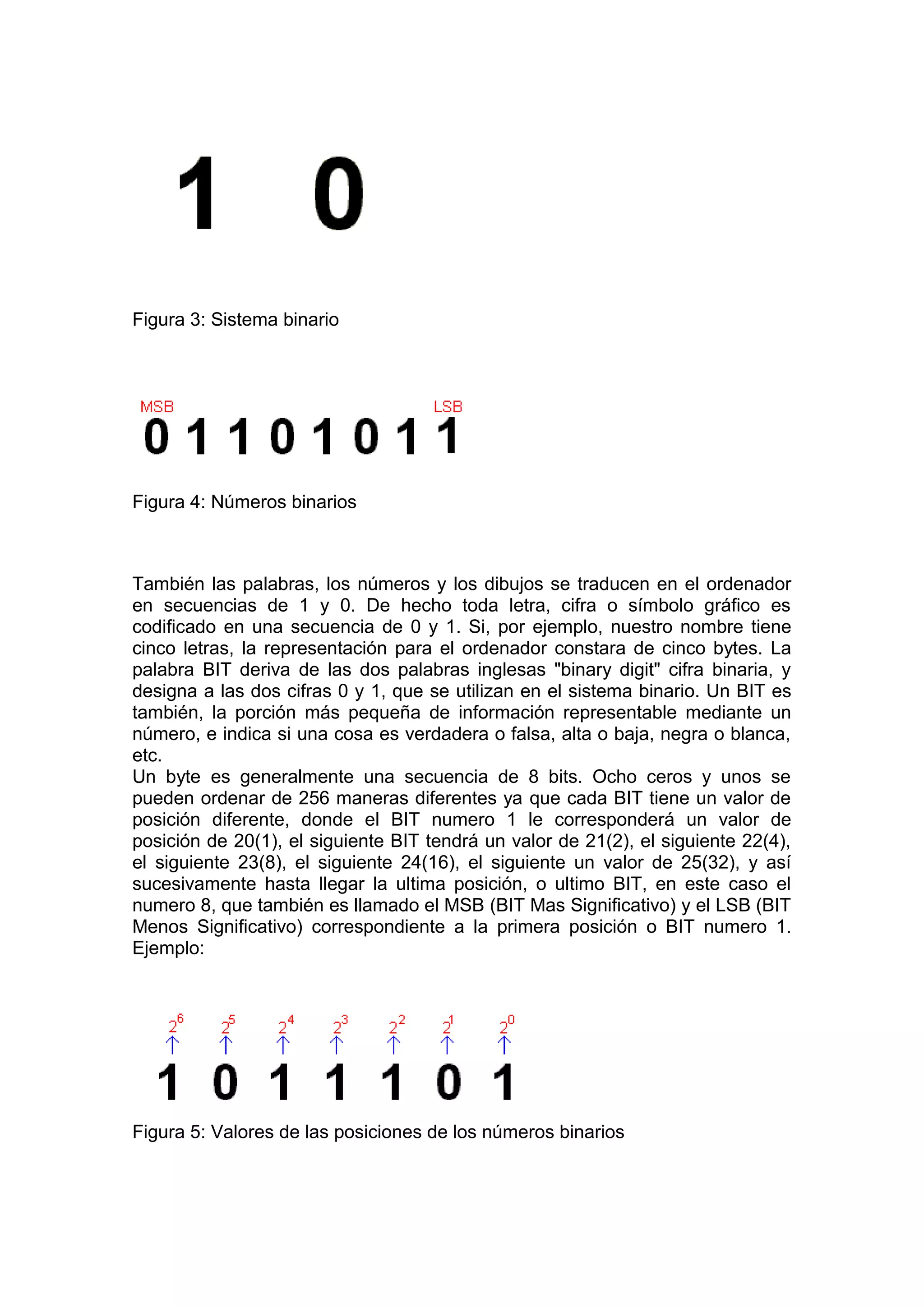 Figura 3: Sistema binario
Figura 4: Números binarios
También las palabras, los números y los dibujos se traducen en el ordenador
en secuencias de 1 y 0. De hecho toda letra, cifra o símbolo gráfico es
codificado en una secuencia de 0 y 1. Si, por ejemplo, nuestro nombre tiene
cinco letras, la representación para el ordenador constara de cinco bytes. La
palabra BIT deriva de las dos palabras inglesas "binary digit" cifra binaria, y
designa a las dos cifras 0 y 1, que se utilizan en el sistema binario. Un BIT es
también, la porción más pequeña de información representable mediante un
número, e indica si una cosa es verdadera o falsa, alta o baja, negra o blanca,
etc.
Un byte es generalmente una secuencia de 8 bits. Ocho ceros y unos se
pueden ordenar de 256 maneras diferentes ya que cada BIT tiene un valor de
posición diferente, donde el BIT numero 1 le corresponderá un valor de
posición de 20(1), el siguiente BIT tendrá un valor de 21(2), el siguiente 22(4),
el siguiente 23(8), el siguiente 24(16), el siguiente un valor de 25(32), y así
sucesivamente hasta llegar la ultima posición, o ultimo BIT, en este caso el
numero 8, que también es llamado el MSB (BIT Mas Significativo) y el LSB (BIT
Menos Significativo) correspondiente a la primera posición o BIT numero 1.
Ejemplo:
Figura 5: Valores de las posiciones de los números binarios
 