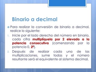 Binario a decimal
 Para realizar la conversión de binario a decimal,
realice lo siguiente:
1. Inicie por el lado derecho del número en binario,
cada cifra multiplíquela por 2 elevado a la
potencia consecutiva (comenzando por la
potencia 0, 20).
2. Después de realizar cada una de las
multiplicaciones, sume todas y el número
resultante será el equivalente al sistema decimal.
 