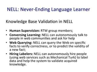 NELL:	
  Never-­‐Ending	
  Language	
  Learner	
  
Knowledge	
  Base	
  Valida'on	
  in	
  NELL	
  
•  Human	
  Supervision:	
  RTW	
  group	
  members;	
  	
  
•  Conversing	
  Learning:	
  NELL	
  can	
  autonomously	
  talk	
  to	
  
people	
  in	
  web	
  communi'es	
  and	
  ask	
  for	
  help	
  
•  Web	
  Querying:	
  NELL	
  can	
  query	
  the	
  Web	
  on	
  speciﬁc	
  
facts	
  to	
  verify	
  correctness,	
  or	
  to	
  predict	
  the	
  validity	
  of	
  
a	
  new	
  fact;	
  	
  
•  Hiring	
  Labelers:	
  NELL	
  can	
  autonomously	
  hire	
  people	
  
(using	
  web	
  services	
  such	
  as	
  Mechanical	
  Turk)	
  to	
  label	
  
data	
  and	
  help	
  the	
  system	
  to	
  validate	
  acquired	
  
knowledge.	
  	
  
 