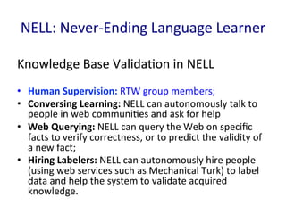 NELL:	
  Never-­‐Ending	
  Language	
  Learner	
  
Knowledge	
  Base	
  Valida'on	
  in	
  NELL	
  
•  Human	
  Supervision:	
  RTW	
  group	
  members;	
  	
  
•  Conversing	
  Learning:	
  NELL	
  can	
  autonomously	
  talk	
  to	
  
people	
  in	
  web	
  communi'es	
  and	
  ask	
  for	
  help	
  
•  Web	
  Querying:	
  NELL	
  can	
  query	
  the	
  Web	
  on	
  speciﬁc	
  
facts	
  to	
  verify	
  correctness,	
  or	
  to	
  predict	
  the	
  validity	
  of	
  
a	
  new	
  fact;	
  	
  
•  Hiring	
  Labelers:	
  NELL	
  can	
  autonomously	
  hire	
  people	
  
(using	
  web	
  services	
  such	
  as	
  Mechanical	
  Turk)	
  to	
  label	
  
data	
  and	
  help	
  the	
  system	
  to	
  validate	
  acquired	
  
knowledge.	
  	
  
 