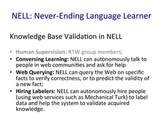 NELL:	
  Never-­‐Ending	
  Language	
  Learner	
  
Knowledge	
  Base	
  Valida'on	
  in	
  NELL	
  
•  Human	
  Supervision:	
  RTW	
  group	
  members;	
  	
  
•  Conversing	
  Learning:	
  NELL	
  can	
  autonomously	
  talk	
  to	
  
people	
  in	
  web	
  communi'es	
  and	
  ask	
  for	
  help	
  
•  Web	
  Querying:	
  NELL	
  can	
  query	
  the	
  Web	
  on	
  speciﬁc	
  
facts	
  to	
  verify	
  correctness,	
  or	
  to	
  predict	
  the	
  validity	
  of	
  
a	
  new	
  fact;	
  	
  
•  Hiring	
  Labelers:	
  NELL	
  can	
  autonomously	
  hire	
  people	
  
(using	
  web	
  services	
  such	
  as	
  Mechanical	
  Turk)	
  to	
  label	
  
data	
  and	
  help	
  the	
  system	
  to	
  validate	
  acquired	
  
knowledge.	
  	
  
 