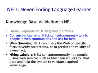 NELL:	
  Never-­‐Ending	
  Language	
  Learner	
  
Knowledge	
  Base	
  Valida'on	
  in	
  NELL	
  
•  Human	
  Supervision:	
  RTW	
  group	
  members;	
  	
  
•  Conversing	
  Learning:	
  NELL	
  can	
  autonomously	
  talk	
  to	
  
people	
  in	
  web	
  communi'es	
  and	
  ask	
  for	
  help	
  
•  Web	
  Querying:	
  NELL	
  can	
  query	
  the	
  Web	
  on	
  speciﬁc	
  
facts	
  to	
  verify	
  correctness,	
  or	
  to	
  predict	
  the	
  validity	
  of	
  
a	
  new	
  fact;	
  	
  
•  Hiring	
  Labelers:	
  NELL	
  can	
  autonomously	
  hire	
  people	
  
(using	
  web	
  services	
  such	
  as	
  Mechanical	
  Turk)	
  to	
  label	
  
data	
  and	
  help	
  the	
  system	
  to	
  validate	
  acquired	
  
knowledge.	
  	
  
 