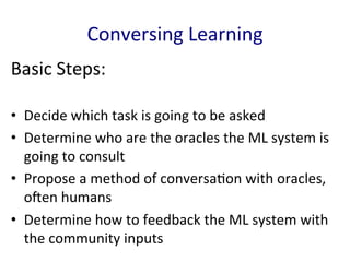Conversing	
  Learning	
  
Basic	
  Steps:	
  
•  Decide	
  which	
  task	
  is	
  going	
  to	
  be	
  asked	
  	
  
•  Determine	
  who	
  are	
  the	
  oracles	
  the	
  ML	
  system	
  is	
  
going	
  to	
  consult	
  	
  
•  Propose	
  a	
  method	
  of	
  conversa'on	
  with	
  oracles,	
  
oEen	
  humans	
  	
  
•  Determine	
  how	
  to	
  feedback	
  the	
  ML	
  system	
  with	
  
the	
  community	
  inputs	
  	
  
 