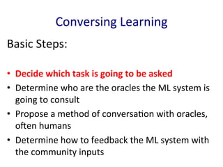 Conversing	
  Learning	
  
Basic	
  Steps:	
  
•  Decide	
  which	
  task	
  is	
  going	
  to	
  be	
  asked	
  
•  Determine	
  who	
  are	
  the	
  oracles	
  the	
  ML	
  system	
  is	
  
going	
  to	
  consult	
  	
  
•  Propose	
  a	
  method	
  of	
  conversa'on	
  with	
  oracles,	
  
oEen	
  humans	
  	
  
•  Determine	
  how	
  to	
  feedback	
  the	
  ML	
  system	
  with	
  
the	
  community	
  inputs	
  	
  
 