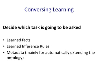 Conversing	
  Learning	
  
Decide	
  which	
  task	
  is	
  going	
  to	
  be	
  asked	
  
	
  
•  Learned	
  facts	
  
•  Learned	
  Inference	
  Rules	
  
•  Metadata	
  (mainly	
  for	
  automa'cally	
  extending	
  the	
  
ontology)	
  
 