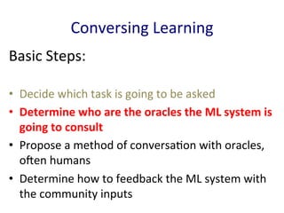 Conversing	
  Learning	
  
Basic	
  Steps:	
  
•  Decide	
  which	
  task	
  is	
  going	
  to	
  be	
  asked	
  	
  
•  Determine	
  who	
  are	
  the	
  oracles	
  the	
  ML	
  system	
  is	
  
going	
  to	
  consult	
  	
  
•  Propose	
  a	
  method	
  of	
  conversa'on	
  with	
  oracles,	
  
oEen	
  humans	
  	
  
•  Determine	
  how	
  to	
  feedback	
  the	
  ML	
  system	
  with	
  
the	
  community	
  inputs	
  	
  
 
