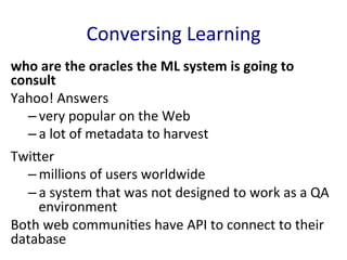 Conversing	
  Learning	
  
who	
  are	
  the	
  oracles	
  the	
  ML	
  system	
  is	
  going	
  to	
  
consult	
  
Yahoo!	
  Answers	
  	
  
– very	
  popular	
  on	
  the	
  Web	
  	
  
– a	
  lot	
  of	
  metadata	
  to	
  harvest	
  	
  	
  
TwiGer	
  	
  
– millions	
  of	
  users	
  worldwide	
  
– a	
  system	
  that	
  was	
  not	
  designed	
  to	
  work	
  as	
  a	
  QA	
  
environment	
  	
  
Both	
  web	
  communi'es	
  have	
  API	
  to	
  connect	
  to	
  their	
  
database	
  	
  
 