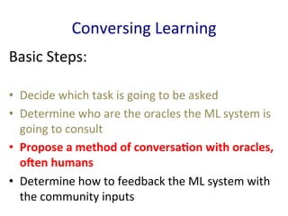 Conversing	
  Learning	
  
Basic	
  Steps:	
  
•  Decide	
  which	
  task	
  is	
  going	
  to	
  be	
  asked	
  	
  
•  Determine	
  who	
  are	
  the	
  oracles	
  the	
  ML	
  system	
  is	
  
going	
  to	
  consult	
  	
  
•  Propose	
  a	
  method	
  of	
  conversaBon	
  with	
  oracles,	
  
oDen	
  humans	
  	
  
•  Determine	
  how	
  to	
  feedback	
  the	
  ML	
  system	
  with	
  
the	
  community	
  inputs	
  	
  
 
