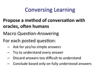 Conversing	
  Learning	
  
Propose	
  a	
  method	
  of	
  conversaBon	
  with	
  
oracles,	
  oDen	
  humans	
  	
  
Macro	
  Ques'on-­‐Answering	
  
For	
  each	
  posted	
  ques'on:	
  
–  Ask	
  for	
  yes/no	
  simple	
  answers	
  
–  Try	
  to	
  understand	
  every	
  answer	
  
–  Discard	
  answers	
  too	
  diﬃcult	
  to	
  understand	
  
–  Conclude	
  based	
  only	
  on	
  fully	
  understood	
  answers	
  
	
  
 