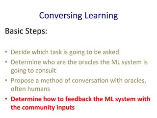 Conversing	
  Learning	
  
Basic	
  Steps:	
  
•  Decide	
  which	
  task	
  is	
  going	
  to	
  be	
  asked	
  	
  
•  Determine	
  who	
  are	
  the	
  oracles	
  the	
  ML	
  system	
  is	
  
going	
  to	
  consult	
  	
  
•  Propose	
  a	
  method	
  of	
  conversa'on	
  with	
  oracles,	
  
oEen	
  humans	
  	
  
•  Determine	
  how	
  to	
  feedback	
  the	
  ML	
  system	
  with	
  
the	
  community	
  inputs	
  	
  
 