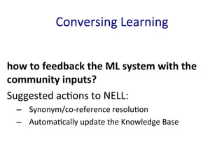 Conversing	
  Learning	
  
how	
  to	
  feedback	
  the	
  ML	
  system	
  with	
  the	
  
community	
  inputs?	
  	
  
Suggested	
  ac'ons	
  to	
  NELL:	
  
–  Synonym/co-­‐reference	
  resolu'on	
  	
  
–  Automa'cally	
  update	
  the	
  Knowledge	
  Base	
  
	
  
 