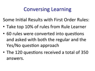 Conversing	
  Learning	
  
Some	
  Ini'al	
  Results	
  with	
  First	
  Order	
  Rules:	
  
•  Take	
  top	
  10%	
  of	
  rules	
  from	
  Rule	
  Learner	
  	
  
•  60	
  rules	
  were	
  converted	
  into	
  ques'ons	
  
and	
  asked	
  with	
  both	
  the	
  regular	
  and	
  the	
  
Yes/No	
  ques'on	
  approach	
  	
  
•  The	
  120	
  ques'ons	
  received	
  a	
  total	
  of	
  350	
  
answers.	
  	
  
 