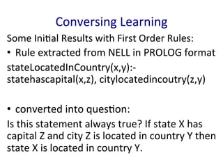 Conversing	
  Learning	
  
Some	
  Ini'al	
  Results	
  with	
  First	
  Order	
  Rules:	
  
•  Rule	
  extracted	
  from	
  NELL	
  in	
  PROLOG	
  format	
  	
  
stateLocatedInCountry(x,y):-­‐
statehascapital(x,z),	
  citylocatedincoutry(z,y)	
  	
  
	
  
•  converted	
  into	
  ques'on:	
  	
  
Is	
  this	
  statement	
  always	
  true?	
  If	
  state	
  X	
  has	
  
capital	
  Z	
  and	
  city	
  Z	
  is	
  located	
  in	
  country	
  Y	
  then	
  
state	
  X	
  is	
  located	
  in	
  country	
  Y.	
  	
  
 