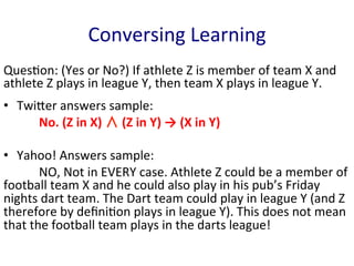 Conversing	
  Learning	
  
Ques'on:	
  (Yes	
  or	
  No?)	
  If	
  athlete	
  Z	
  is	
  member	
  of	
  team	
  X	
  and	
  
athlete	
  Z	
  plays	
  in	
  league	
  Y,	
  then	
  team	
  X	
  plays	
  in	
  league	
  Y.	
  	
  
	
  
•  TwiGer	
  answers	
  sample:	
  	
  
	
   	
  No.	
  (Z	
  in	
  X)	
  ∧	
  (Z	
  in	
  Y)	
  →	
  (X	
  in	
  Y)	
  	
  
	
  
•  Yahoo!	
  Answers	
  sample:	
  	
  
	
   	
  NO,	
  Not	
  in	
  EVERY	
  case.	
  Athlete	
  Z	
  could	
  be	
  a	
  member	
  of	
  
football	
  team	
  X	
  and	
  he	
  could	
  also	
  play	
  in	
  his	
  pub’s	
  Friday	
  
nights	
  dart	
  team.	
  The	
  Dart	
  team	
  could	
  play	
  in	
  league	
  Y	
  (and	
  Z	
  
therefore	
  by	
  deﬁni'on	
  plays	
  in	
  league	
  Y).	
  This	
  does	
  not	
  mean	
  
that	
  the	
  football	
  team	
  plays	
  in	
  the	
  darts	
  league!	
  	
  
 