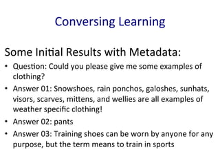 Some	
  Ini'al	
  Results	
  with	
  Metadata:	
  
•  Ques'on:	
  Could	
  you	
  please	
  give	
  me	
  some	
  examples	
  of	
  
clothing?	
  	
  
•  Answer	
  01:	
  Snowshoes,	
  rain	
  ponchos,	
  galoshes,	
  sunhats,	
  
visors,	
  scarves,	
  miGens,	
  and	
  wellies	
  are	
  all	
  examples	
  of	
  
weather	
  speciﬁc	
  clothing!	
  	
  
•  Answer	
  02:	
  pants	
  	
  
•  Answer	
  03:	
  Training	
  shoes	
  can	
  be	
  worn	
  by	
  anyone	
  for	
  any	
  
purpose,	
  but	
  the	
  term	
  means	
  to	
  train	
  in	
  sports	
  
Conversing	
  Learning	
  
 