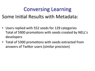 Some	
  Ini'al	
  Results	
  with	
  Metadata:	
  
•  Users	
  replied	
  with	
  552	
  seeds	
  for	
  129	
  categories	
  
Total	
  of	
  5900	
  promo'ons	
  with	
  seeds	
  created	
  by	
  NELL’s	
  
developers	
  	
  
•  Total	
  of	
  5300	
  promo'ons	
  with	
  seeds	
  extracted	
  from	
  
answers	
  of	
  TwiGer	
  users	
  (similar	
  precision)	
  
Conversing	
  Learning	
  
 