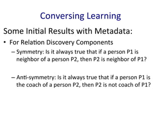 Some	
  Ini'al	
  Results	
  with	
  Metadata:	
  
•  For	
  Rela'on	
  Discovery	
  Components	
  
– Symmetry:	
  Is	
  it	
  always	
  true	
  that	
  if	
  a	
  person	
  P1	
  is	
  
neighbor	
  of	
  a	
  person	
  P2,	
  then	
  P2	
  is	
  neighbor	
  of	
  P1?	
  	
  
	
  
– An'-­‐symmetry:	
  Is	
  it	
  always	
  true	
  that	
  if	
  a	
  person	
  P1	
  is	
  
the	
  coach	
  of	
  a	
  person	
  P2,	
  then	
  P2	
  is	
  not	
  coach	
  of	
  P1?	
  	
  
	
  
Conversing	
  Learning	
  
 